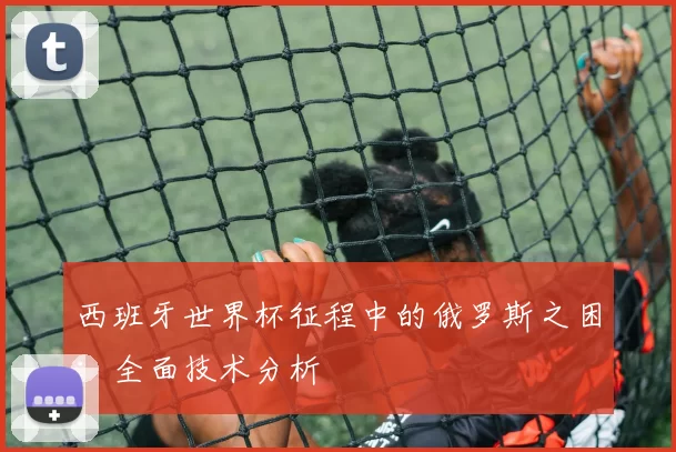 西班牙世界杯征程中的俄罗斯之困:全面技术分析