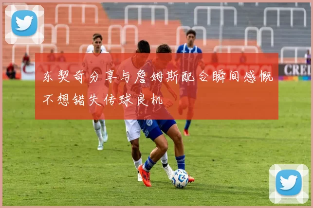 东契奇分享与詹姆斯配合瞬间感慨不想错失传球良机