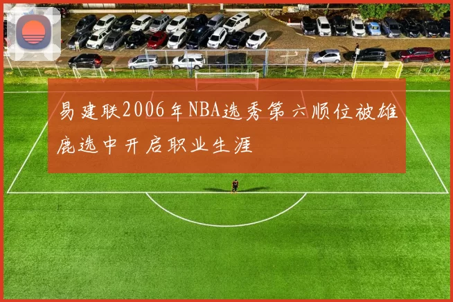 易建联2006年NBA选秀第六顺位被雄鹿选中开启职业生涯
