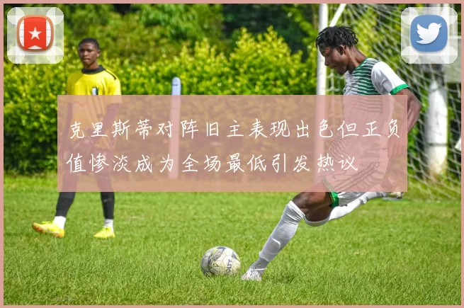 克里斯蒂对阵旧主表现出色但正负值惨淡成为全场最低引发热议