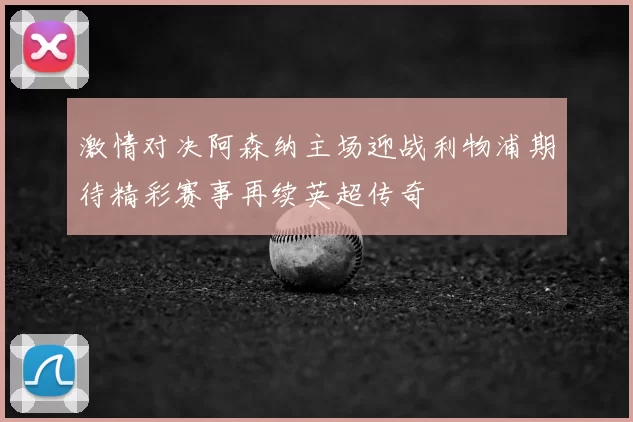激情对决阿森纳主场迎战利物浦期待精彩赛事再续英超传奇