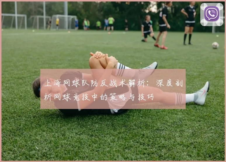 上海网球队防反战术解析：深度剖析网球竞技中的策略与技巧