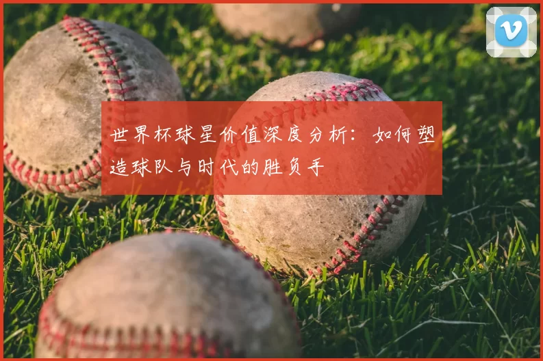 世界杯球星价值深度分析：如何塑造球队与时代的胜负手