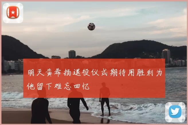 明天黄希扬退役仪式期待用胜利为他留下难忘回忆