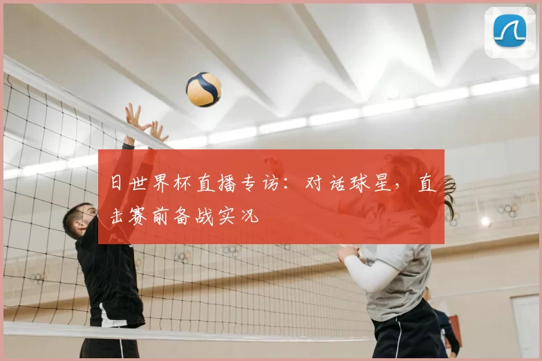 日世界杯直播专访:对话球星,直击赛前备战实况