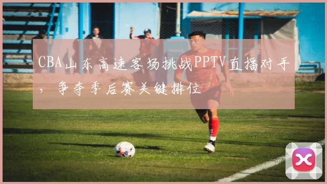 CBA山东高速客场挑战PPTV直播对手，争夺季后赛关键排位