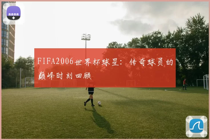 FIFA2006世界杯球星：传奇球员的巅峰时刻回顾