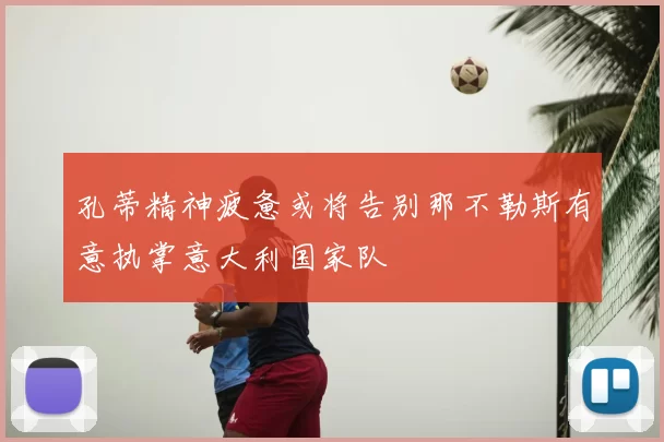 孔蒂精神疲惫或将告别那不勒斯有意执掌意大利国家队
