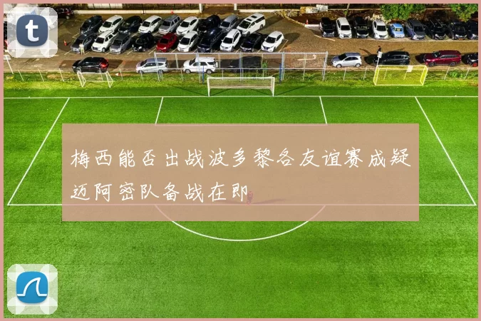 梅西能否出战波多黎各友谊赛成疑迈阿密队备战在即