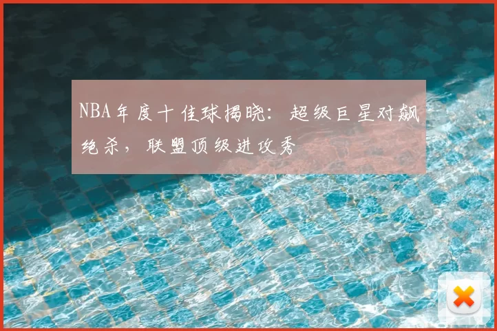 NBA年度十佳球揭晓：超级巨星对飙绝杀，联盟顶级进攻秀