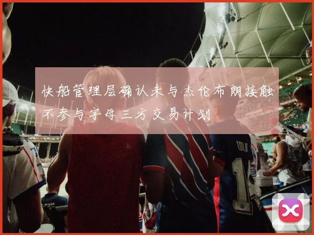 快船管理层确认未与杰伦布朗接触不参与字母三方交易计划