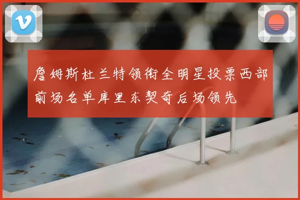 詹姆斯杜兰特领衔全明星投票西部前场名单库里东契奇后场领先