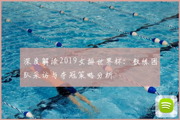 深度解读2019女排世界杯：教练团队采访与夺冠策略分析