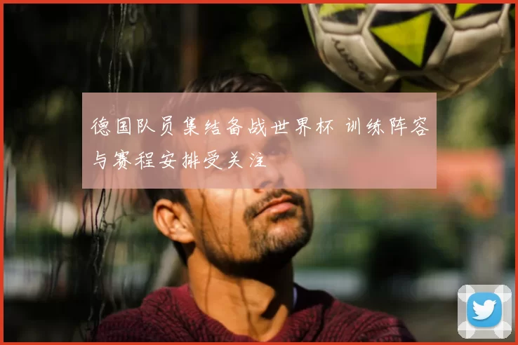 德国队员集结备战世界杯 训练阵容与赛程安排受关注
