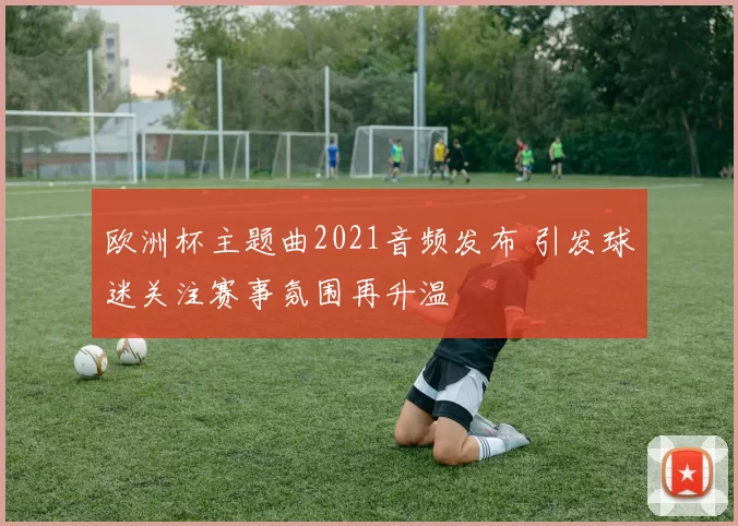 欧洲杯主题曲2021音频发布 引发球迷关注赛事氛围再升温