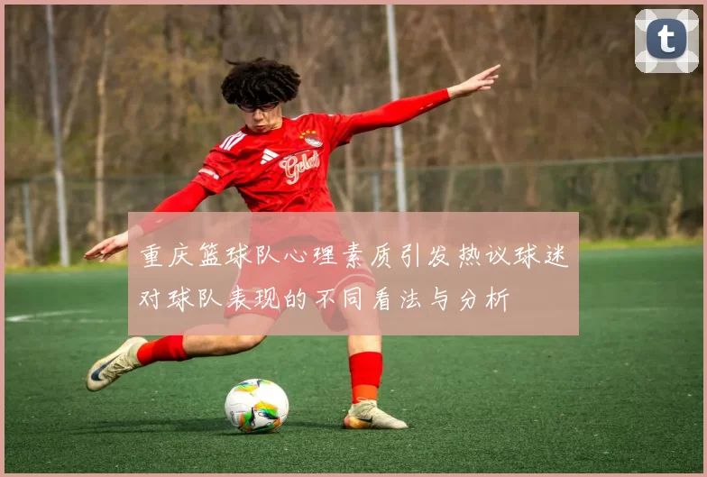重庆篮球队心理素质引发热议球迷对球队表现的不同看法与分析
