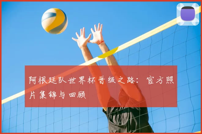 阿根廷队世界杯晋级之路：官方照片集锦与回顾