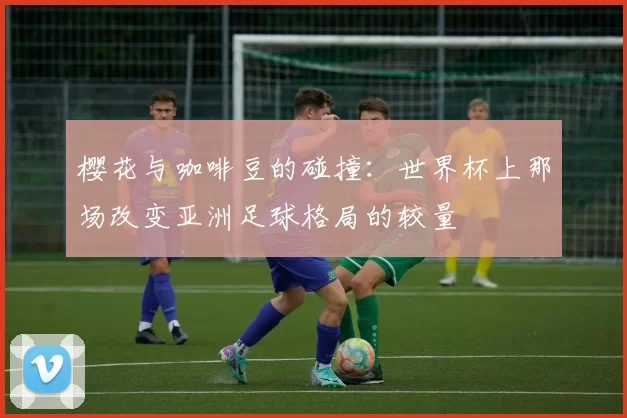 樱花与咖啡豆的碰撞:世界杯上那场改变亚洲足球格局的较量