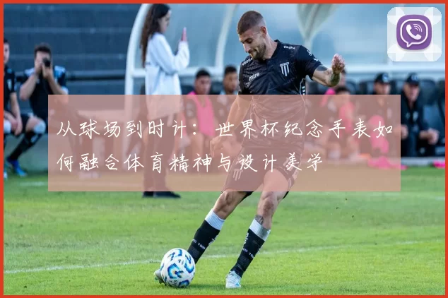 从球场到时计:世界杯纪念手表如何融合体育精神与设计美学